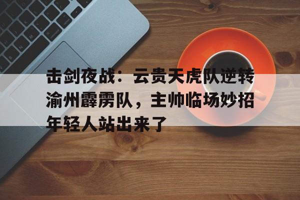 开云体育官方网-关于击剑夜战：云贵天虎队逆转渝州霹雳队，主帅临场妙招年轻人站出来了的信息