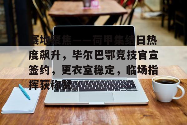 开云体育app下载-包含赛地聚焦——荷甲集结日热度飙升，毕尔巴鄂竞技官宣签约，更衣室稳定，临场指挥获称赞的词条